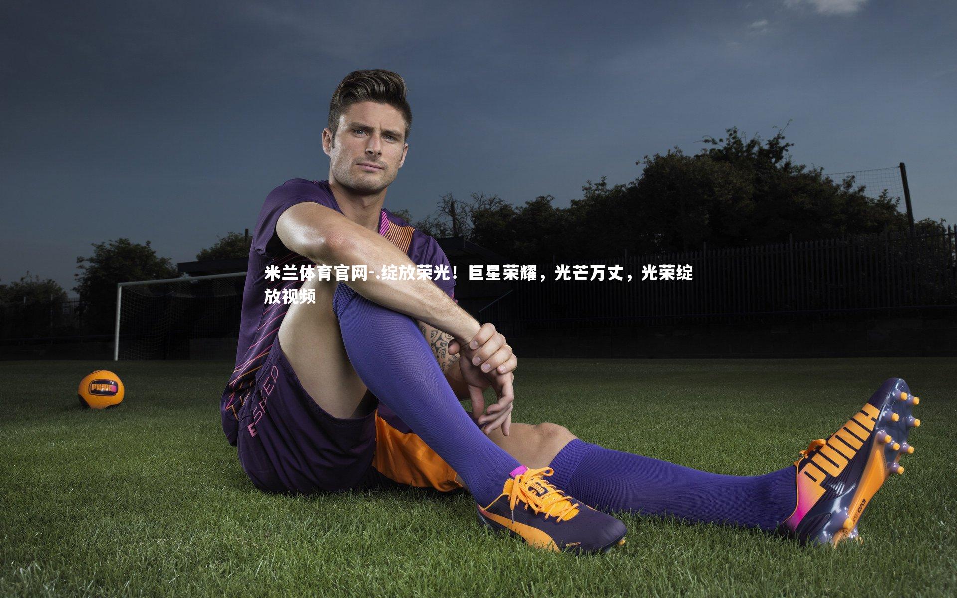 米兰体育官网-.绽放荣光!巨星荣耀,光芒万丈,光荣绽放视频