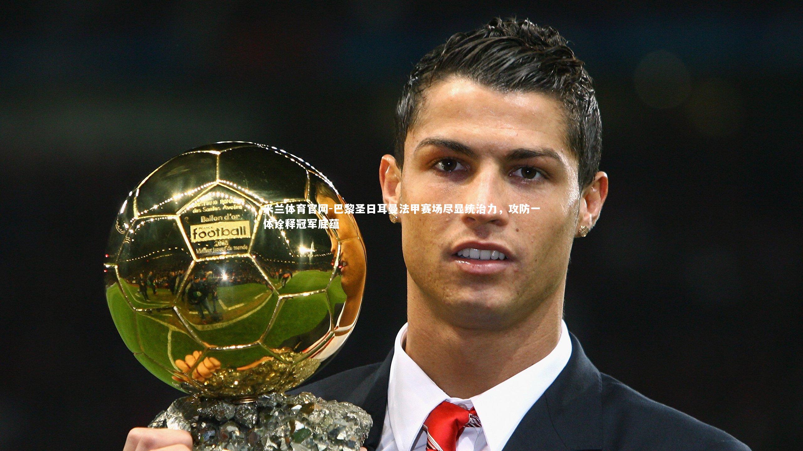 巴黎圣日耳曼法甲赛场尽显统治力，攻防一体诠释冠军底蕴